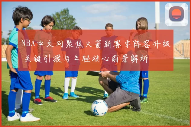 NBA中文网聚焦火箭新赛季阵容升级 关键引援与年轻核心前景解析