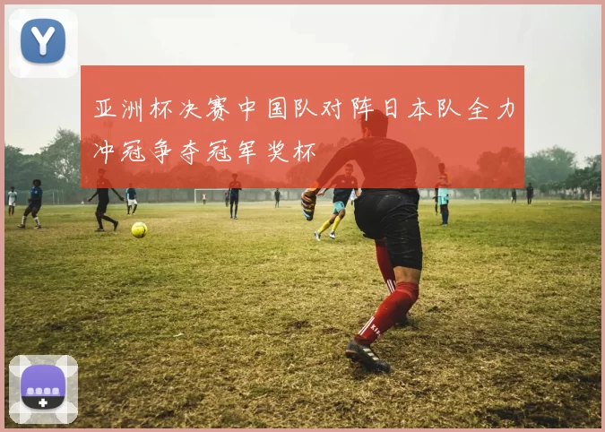 亚洲杯决赛中国队对阵日本队全力冲冠争夺冠军奖杯