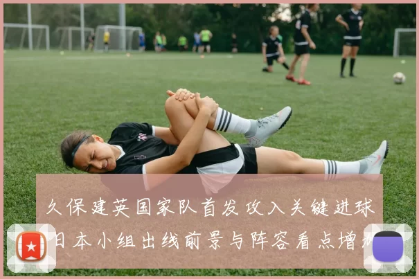 久保建英国家队首发攻入关键进球 日本小组出线前景与阵容看点增加