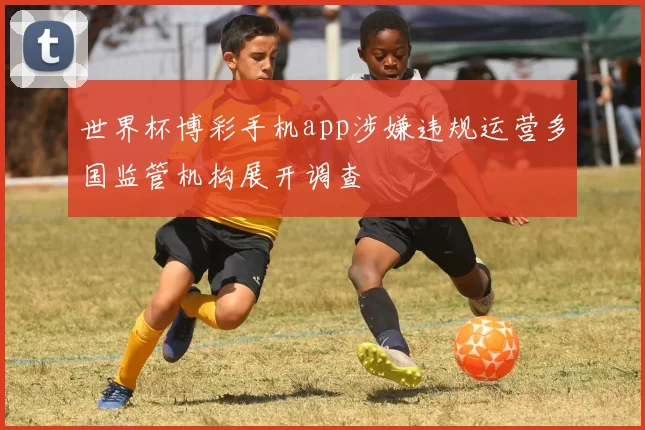 世界杯博彩手机app涉嫌违规运营多国监管机构展开调查
