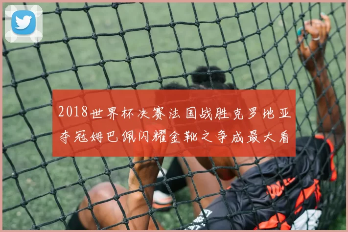2018世界杯决赛法国战胜克罗地亚夺冠姆巴佩闪耀金靴之争成最大看点