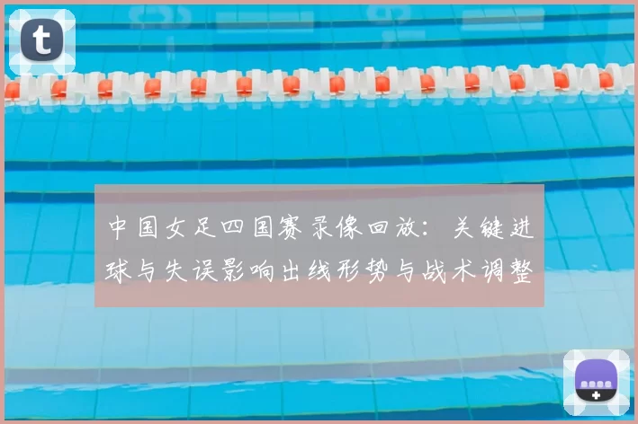 中国女足四国赛录像回放：关键进球与失误影响出线形势与战术调整