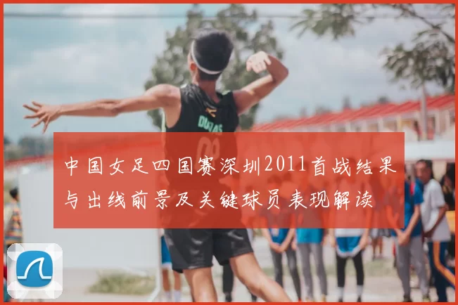 中国女足四国赛深圳2011首战结果与出线前景及关键球员表现解读