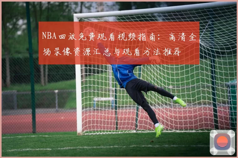 NBA回放免费观看视频指南：高清全场录像资源汇总与观看方法推荐