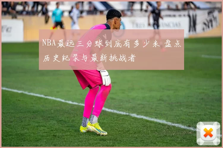 NBA最远三分球到底有多少米 盘点历史纪录与最新挑战者