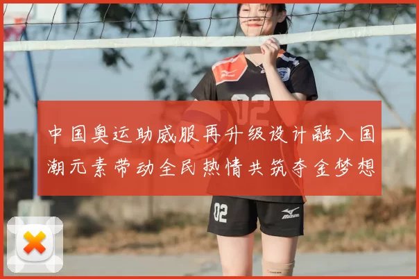 中国奥运助威服再升级设计融入国潮元素带动全民热情共筑夺金梦想