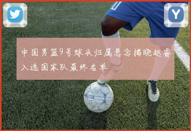 中国男篮9号球衣归属悬念揭晓赵睿入选国家队最终名单