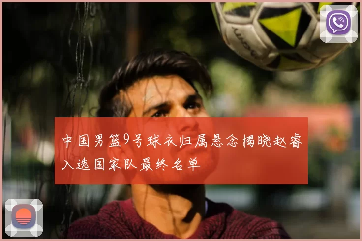 中国男篮9号球衣归属悬念揭晓赵睿入选国家队最终名单