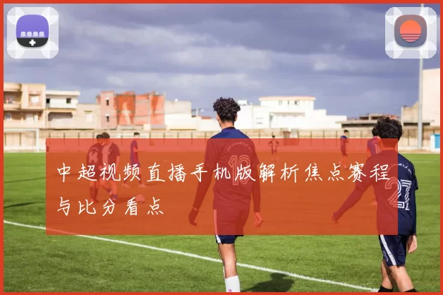 中超视频直播手机版解析焦点赛程与比分看点