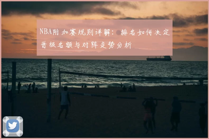 NBA附加赛规则详解:排名如何决定晋级名额与对阵走势分析