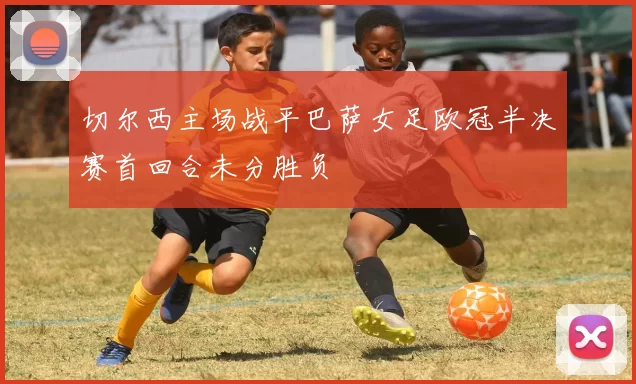 切尔西主场战平巴萨女足欧冠半决赛首回合未分胜负