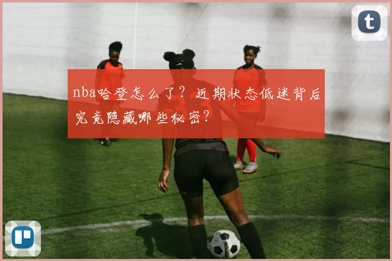 nba哈登怎么了？近期状态低迷背后究竟隐藏哪些秘密？