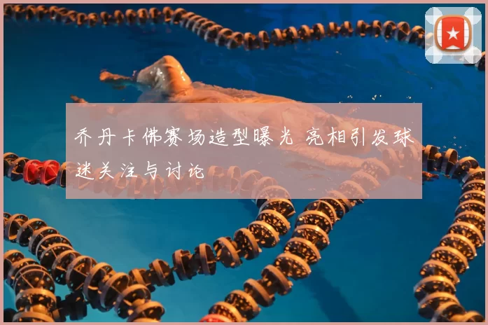 乔丹卡佛赛场造型曝光 亮相引发球迷关注与讨论