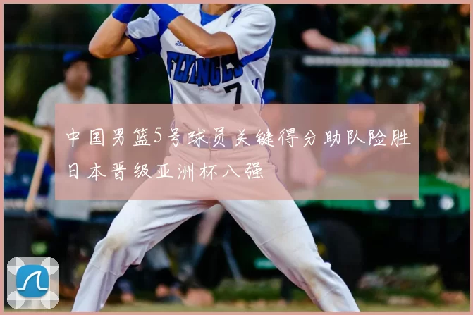 中国男篮5号球员关键得分助队险胜日本晋级亚洲杯八强