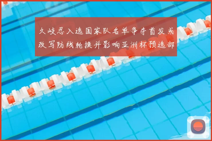 久岐忍入选国家队名单争夺首发或改写防线轮换并影响亚洲杯预选部署