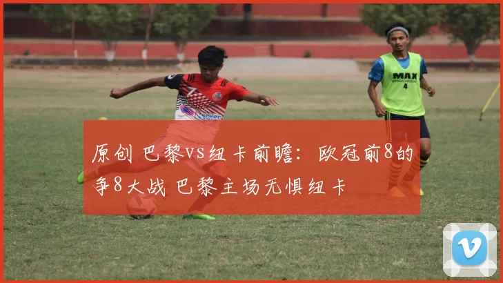 原创 巴黎vs纽卡前瞻:欧冠前8的争8大战 巴黎主场无惧纽卡