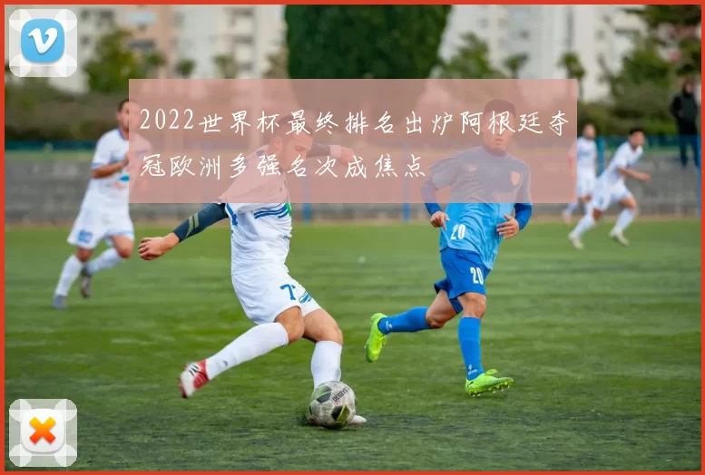 2022世界杯最终排名出炉阿根廷夺冠欧洲多强名次成焦点