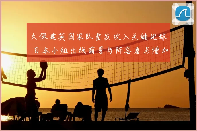 久保建英国家队首发攻入关键进球 日本小组出线前景与阵容看点增加