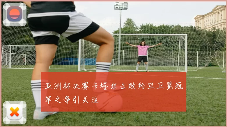 亚洲杯决赛卡塔尔击败约旦卫冕冠军之争引关注