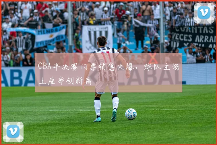 CBA半决赛门票销售火爆,球队主场上座率创新高