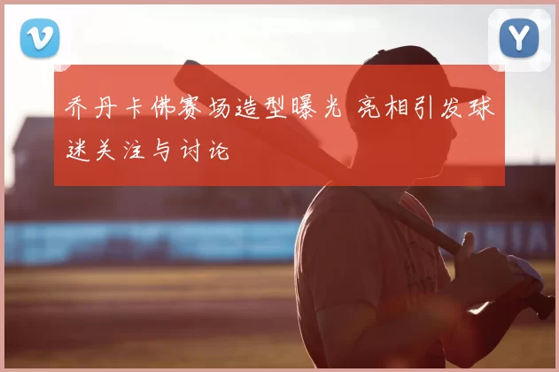 乔丹卡佛赛场造型曝光 亮相引发球迷关注与讨论