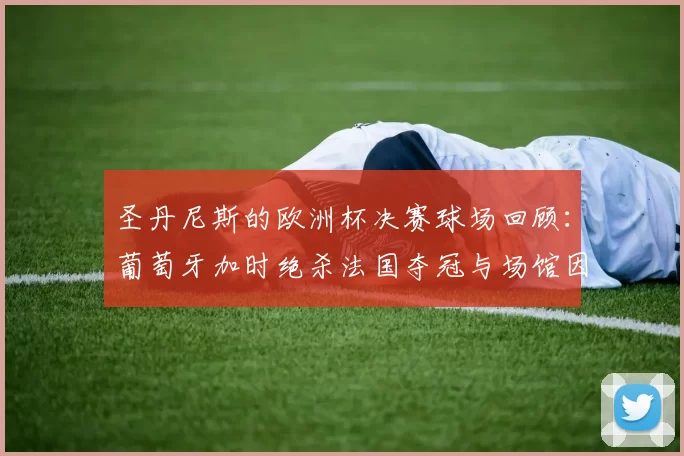 圣丹尼斯的欧洲杯决赛球场回顾：葡萄牙加时绝杀法国夺冠与场馆因素分析