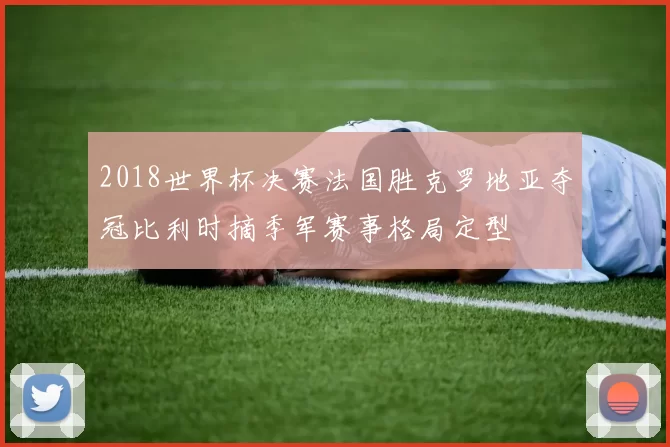 2018世界杯决赛法国胜克罗地亚夺冠比利时摘季军赛事格局定型