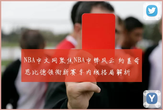 NBA中文网聚焦NBA中锋风云 约基奇恩比德领衔新赛季内线格局解析