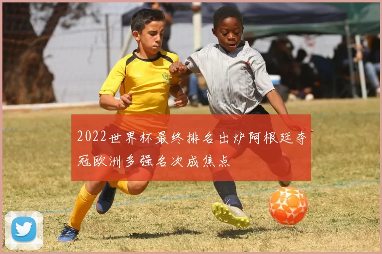 2022世界杯最终排名出炉阿根廷夺冠欧洲多强名次成焦点