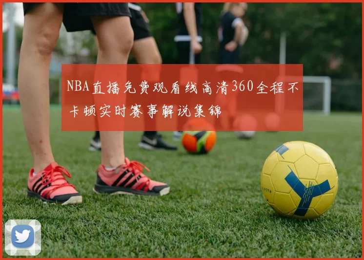 NBA直播免费观看线高清360全程不卡顿实时赛事解说集锦