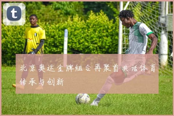 北京奥运金牌组合再聚首共话体育传承与创新