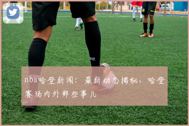 nba哈登新闻：最新动态揭秘，哈登赛场内外那些事儿