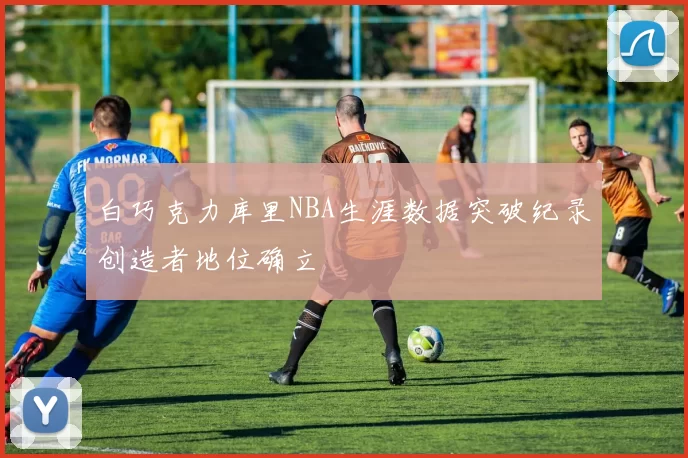 白巧克力库里NBA生涯数据突破纪录创造者地位确立