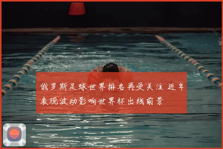 俄罗斯足球世界排名再受关注 近年表现波动影响世界杯出线前景