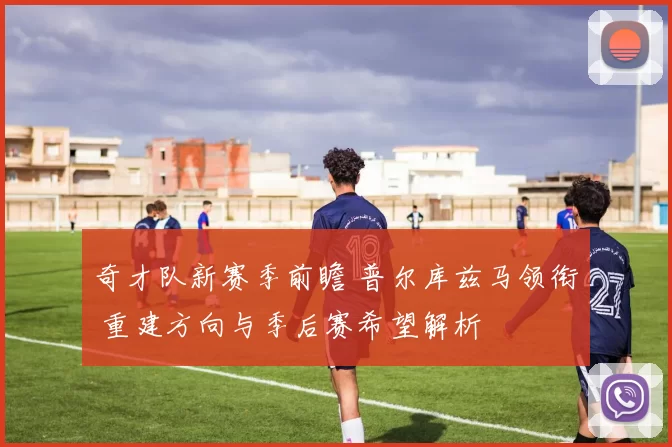 奇才队新赛季前瞻 普尔库兹马领衔 重建方向与季后赛希望解析