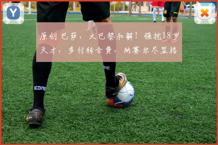 原创 巴萨，大巴黎和解！强挖18岁天才，多付转会费，纳赛尔尽显格局