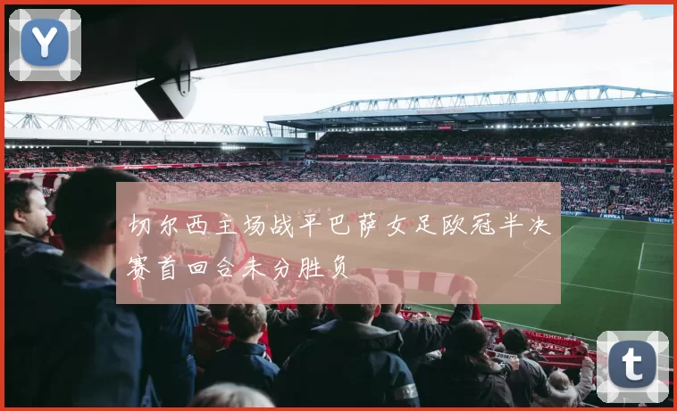 切尔西主场战平巴萨女足欧冠半决赛首回合未分胜负