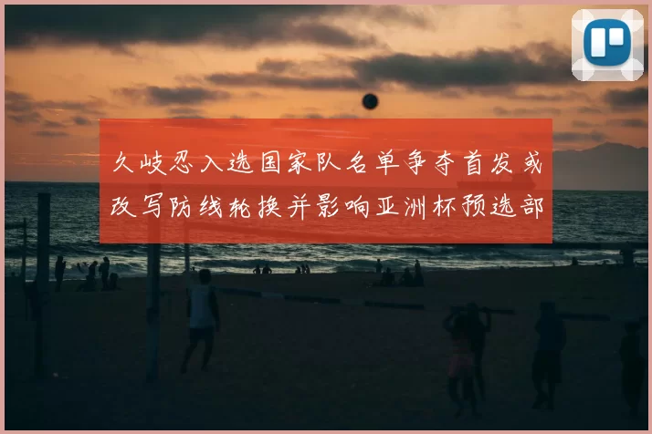 久岐忍入选国家队名单争夺首发或改写防线轮换并影响亚洲杯预选部署