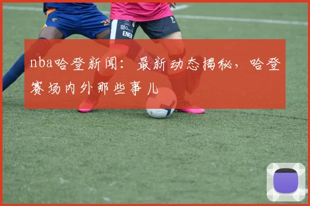 nba哈登新闻：最新动态揭秘，哈登赛场内外那些事儿