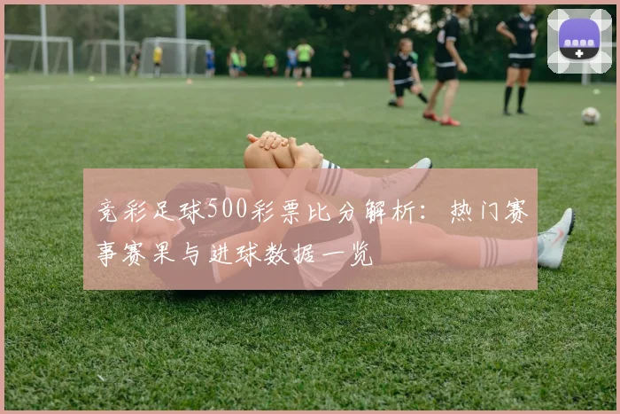 竞彩足球500彩票比分解析：热门赛事赛果与进球数据一览