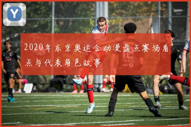 2020年东京奥运会动漫盘点赛场看点与代表角色故事