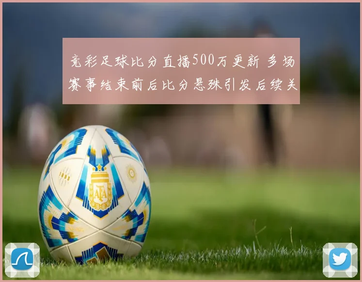 竞彩足球比分直播500万更新 多场赛事结束前后比分悬殊引发后续关注